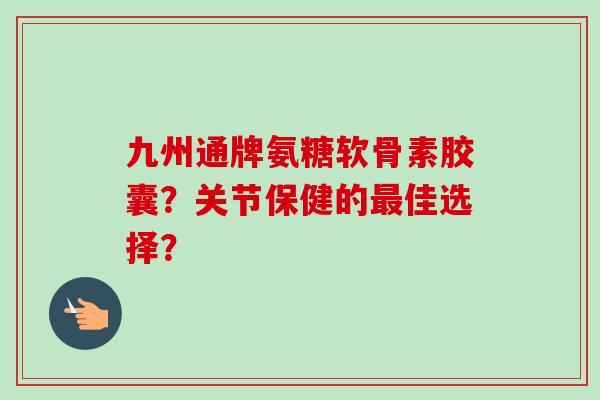 九州通牌氨糖软骨素胶囊？关节保健的最佳选择？