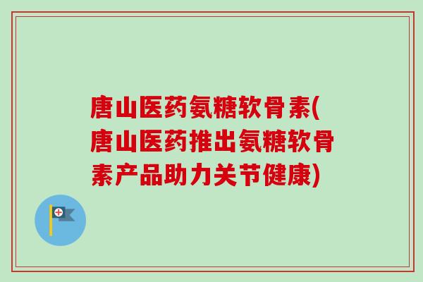 唐山医药氨糖软骨素(唐山医药推出氨糖软骨素产品助力关节健康)