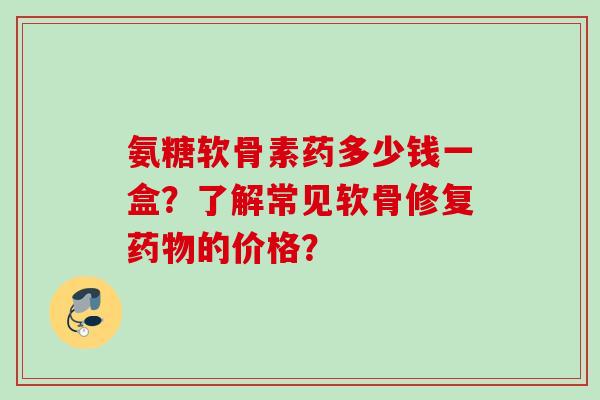 氨糖软骨素药多少钱一盒？了解常见软骨修复药物的价格？