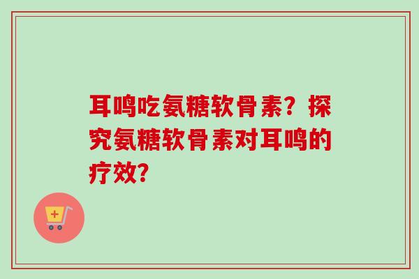 耳鸣吃氨糖软骨素？探究氨糖软骨素对耳鸣的疗效？