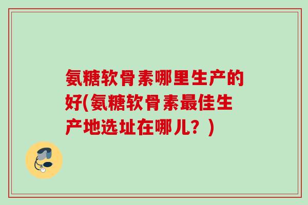 氨糖软骨素哪里生产的好(氨糖软骨素最佳生产地选址在哪儿？)