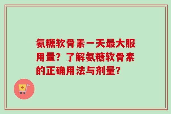 氨糖软骨素一天最大服用量？了解氨糖软骨素的正确用法与剂量？
