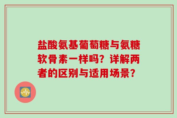 盐酸氨基葡萄糖与氨糖软骨素一样吗?详解两者的区别与适用场景? 盐酸氨基葡萄糖与氨糖软骨素一样吗?详解两者的区别与适用场景?