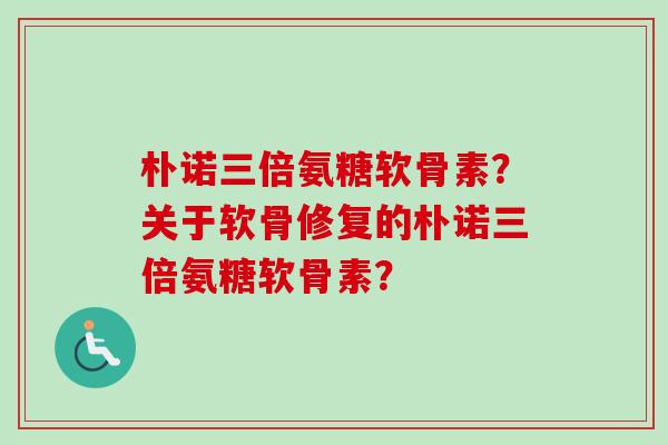 朴诺三倍氨糖软骨素?关于软骨修复的朴诺三倍氨糖软骨素? 朴诺三倍氨糖软骨素?关于软骨修复的朴诺三倍氨糖软骨素?