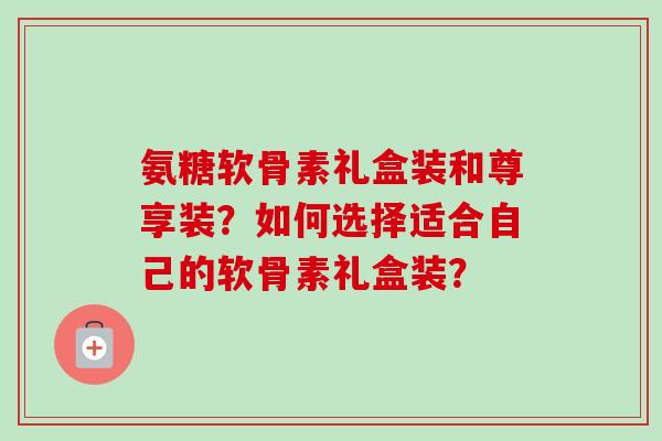 氨糖软骨素礼盒装和尊享装？如何选择适合自己的软骨素礼盒装？