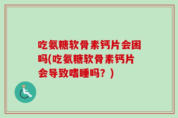 吃氨糖软骨素钙片会困吗(吃氨糖软骨素钙片会导致嗜睡吗？)