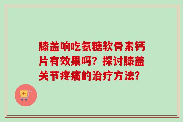 膝盖响吃氨糖软骨素钙片有效果吗？探讨膝盖关节的方法？