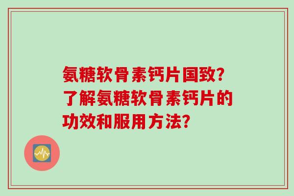 氨糖软骨素钙片国致？了解氨糖软骨素钙片的功效和服用方法？