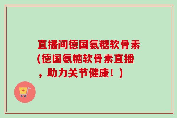 直播间德国氨糖软骨素(德国氨糖软骨素直播，助力关节健康！)