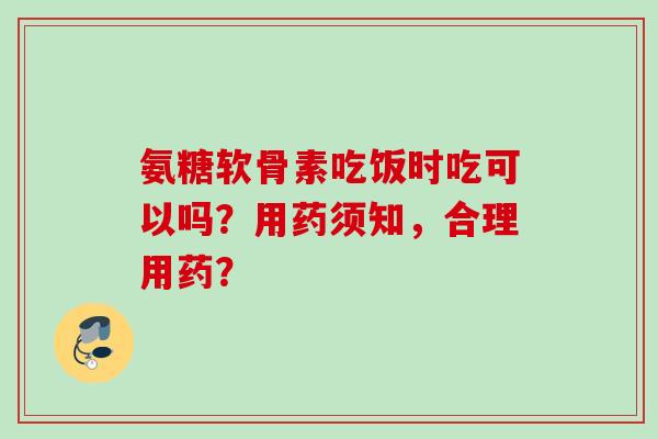 氨糖软骨素吃饭时吃可以吗？用药须知，合理用药？
