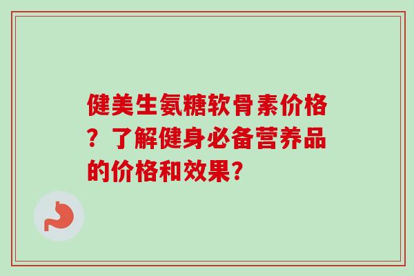 健美生氨糖软骨素价格？了解健身必备营养品的价格和效果？