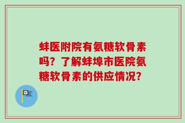 蚌医附院有氨糖软骨素吗？了解蚌埠市医院氨糖软骨素的供应情况？