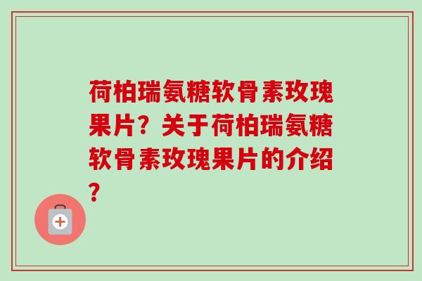 荷柏瑞氨糖软骨素玫瑰果片？关于荷柏瑞氨糖软骨素玫瑰果片的介绍？