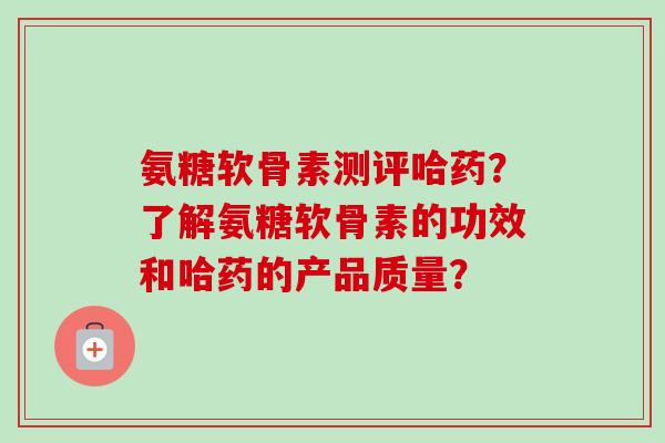 氨糖软骨素测评哈药?了解氨糖软骨素的功效和哈药的产品质量? 氨糖软骨素测评哈药?了解氨糖软骨素的功效和哈药的产品质量?