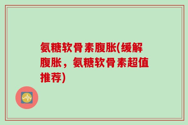 氨糖软骨素腹胀(缓解腹胀，氨糖软骨素超值推荐)