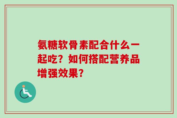 氨糖软骨素配合什么一起吃？如何搭配营养品增强效果？