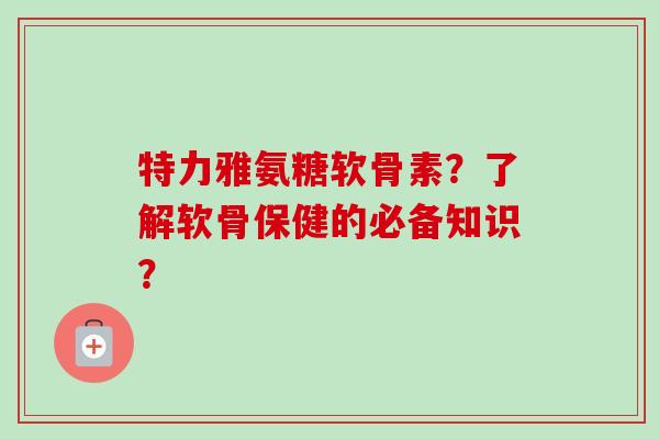 特力雅氨糖软骨素？了解软骨保健的必备知识？