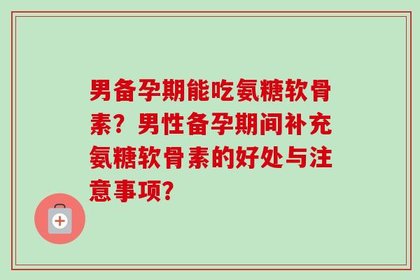 男备孕期能吃氨糖软骨素？男性备孕期间补充氨糖软骨素的好处与注意事项？