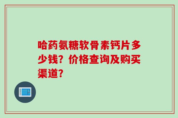 哈药氨糖软骨素钙片多少钱？价格查询及购买渠道？