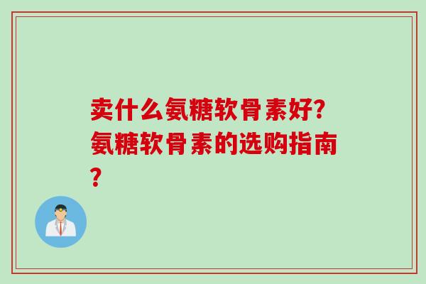 卖什么氨糖软骨素好？氨糖软骨素的选购指南？