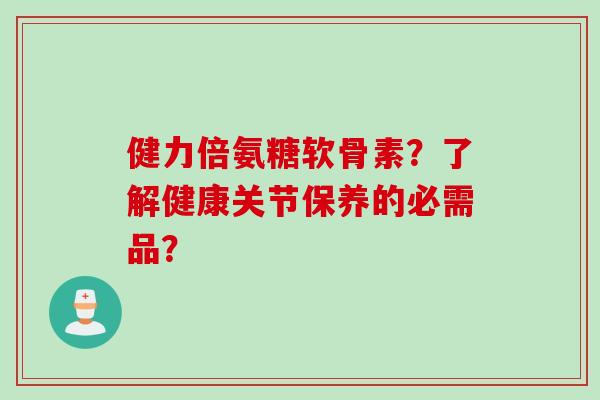 健力倍氨糖软骨素？了解健康关节保养的必需品？