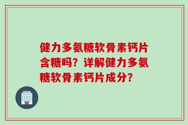 健力多氨糖软骨素钙片含糖吗？详解健力多氨糖软骨素钙片成分？
