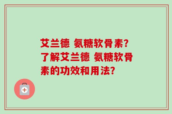 艾兰德 氨糖软骨素？了解艾兰德 氨糖软骨素的功效和用法？