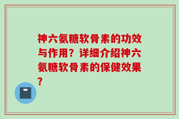 神六氨糖软骨素的功效与作用？详细介绍神六氨糖软骨素的保健效果？