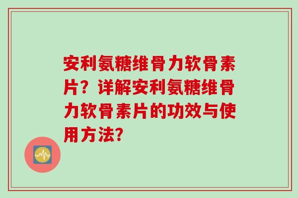 安利氨糖维骨力软骨素片？详解安利氨糖维骨力软骨素片的功效与使用方法？