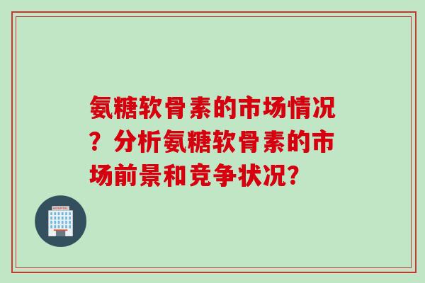 氨糖软骨素的市场情况？分析氨糖软骨素的市场前景和竞争状况？