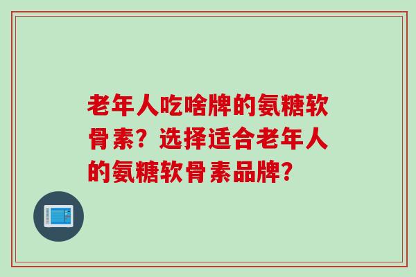 老年人吃啥牌的氨糖软骨素？选择适合老年人的氨糖软骨素品牌？