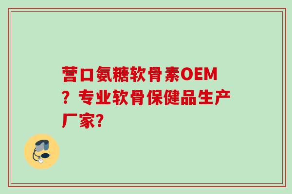 营口氨糖软骨素OEM？专业软骨保健品生产厂家？