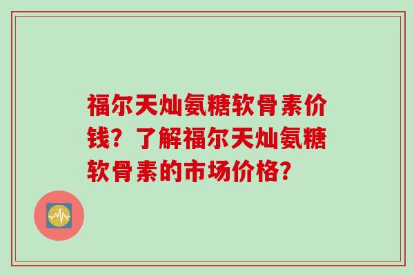福尔天灿氨糖软骨素价钱？了解福尔天灿氨糖软骨素的市场价格？