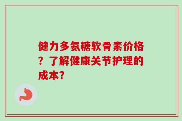 健力多氨糖软骨素价格？了解健康关节护理的成本？