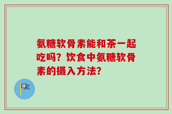氨糖软骨素能和茶一起吃吗？饮食中氨糖软骨素的摄入方法？