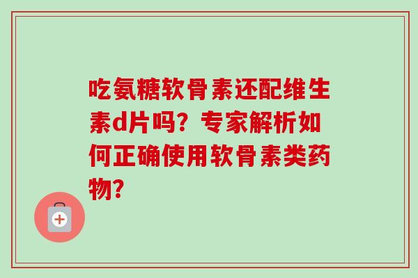 吃氨糖软骨素还配维生素d片吗？专家解析如何正确使用软骨素类？