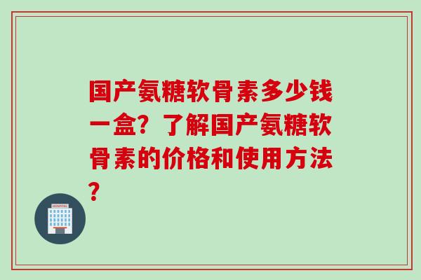 国产氨糖软骨素多少钱一盒？了解国产氨糖软骨素的价格和使用方法？