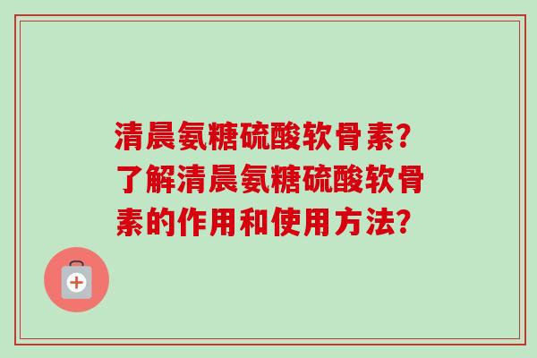 清晨氨糖硫酸软骨素？了解清晨氨糖硫酸软骨素的作用和使用方法？