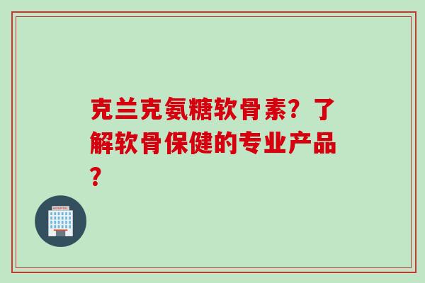 克兰克氨糖软骨素？了解软骨保健的专业产品？