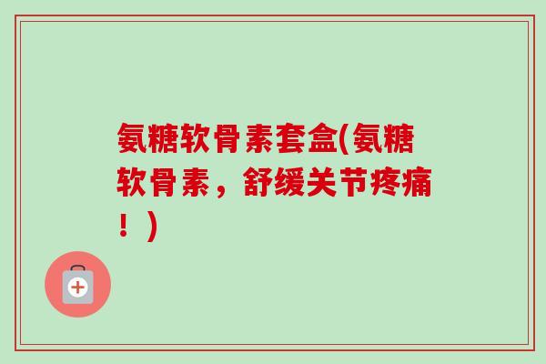 氨糖软骨素套盒(氨糖软骨素，舒缓关节疼痛！)