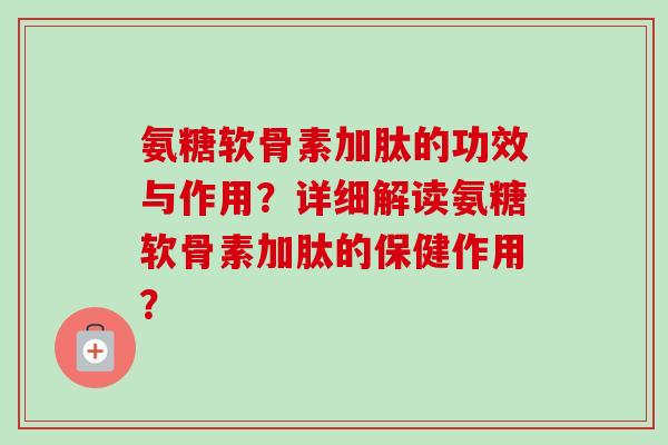 氨糖软骨素加肽的功效与作用？详细解读氨糖软骨素加肽的保健作用？