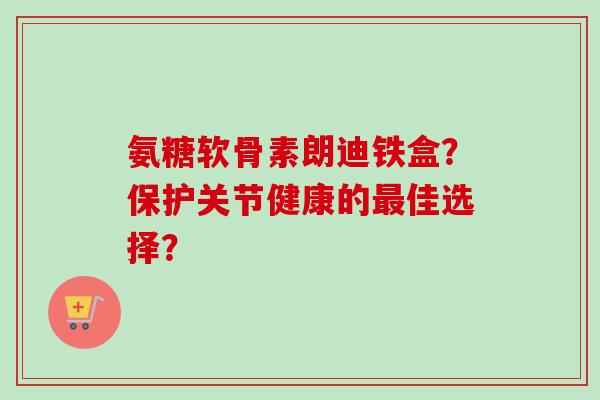 氨糖软骨素朗迪铁盒？保护关节健康的最佳选择？
