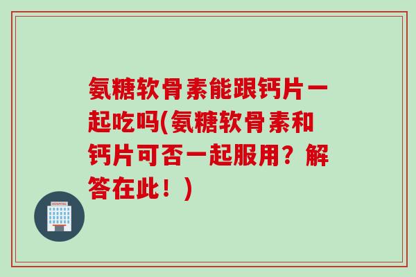 氨糖软骨素能跟钙片一起吃吗(氨糖软骨素和钙片可否一起服用？解答在此！)