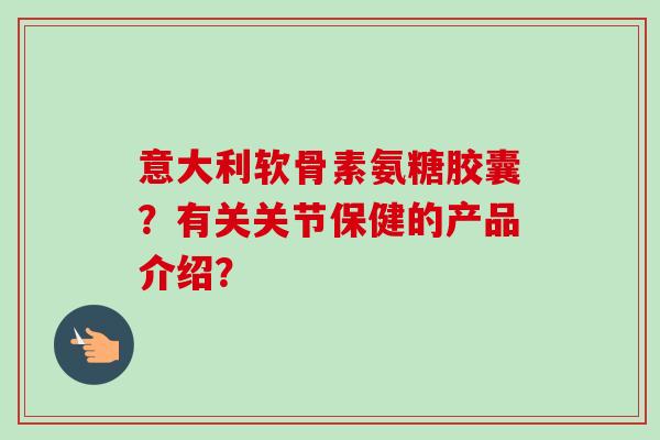 意大利软骨素氨糖胶囊？有关关节保健的产品介绍？