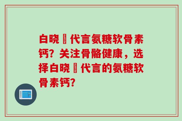 白晓玥代言氨糖软骨素钙？关注骨骼健康，选择白晓玥代言的氨糖软骨素钙？