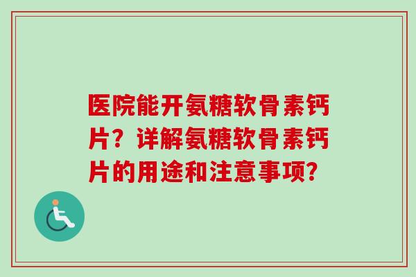 医院能开氨糖软骨素钙片？详解氨糖软骨素钙片的用途和注意事项？