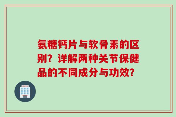 氨糖钙片与软骨素的区别？详解两种关节保健品的不同成分与功效？