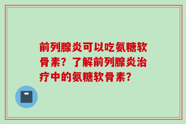 前列腺炎可以吃氨糖软骨素？了解前列腺炎治疗中的氨糖软骨素？