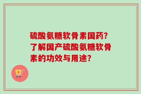 硫酸氨糖软骨素国药？了解国产硫酸氨糖软骨素的功效与用途？