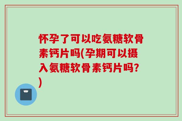 怀孕了可以吃氨糖软骨素钙片吗(孕期可以摄入氨糖软骨素钙片吗？)